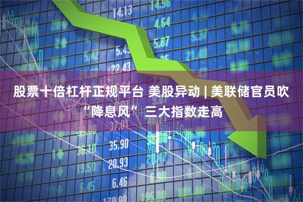 股票十倍杠杆正规平台 美股异动 | 美联储官员吹“降息风” 三大指数走高