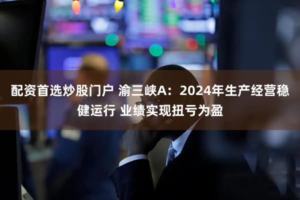 配资首选炒股门户 渝三峡A：2024年生产经营稳健运行 业绩实现扭亏为盈