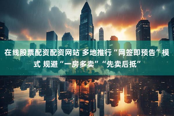 在线股票配资配资网站 多地推行“网签即预告”模式 规避“一房多卖”“先卖后抵”
